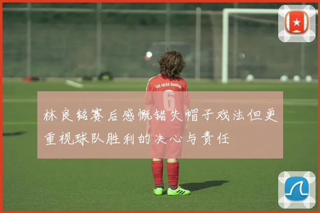 林良铭赛后感慨错失帽子戏法但更重视球队胜利的决心与责任