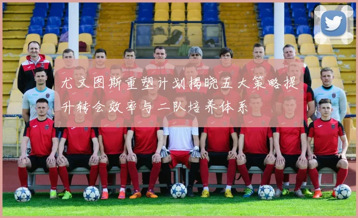 尤文图斯重塑计划揭晓五大策略提升转会效率与二队培养体系