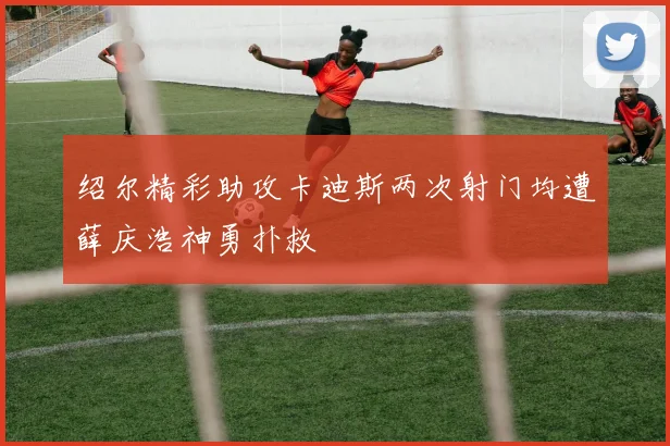 绍尔精彩助攻卡迪斯两次射门均遭薛庆浩神勇扑救