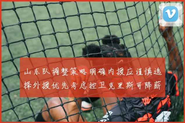 山东队调整策略明确内援应谨慎选择外援优先考虑控卫克里斯可降薪续约