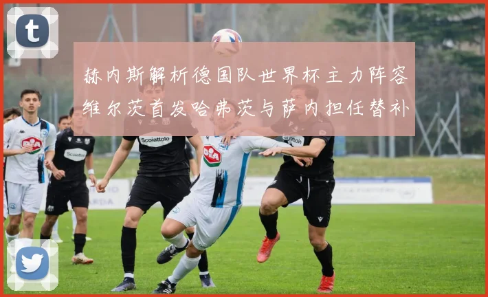 赫内斯解析德国队世界杯主力阵容维尔茨首发哈弗茨与萨内担任替补