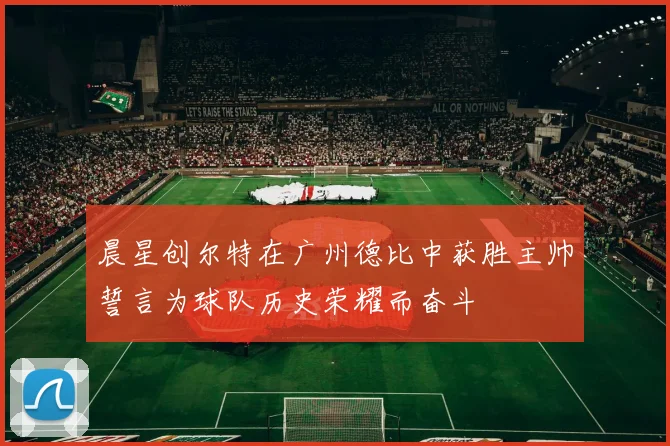 晨星创尔特在广州德比中获胜主帅誓言为球队历史荣耀而奋斗