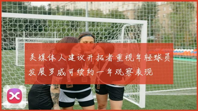 美媒体人建议开拓者重视年轻球员发展罗威可续约一年观察表现